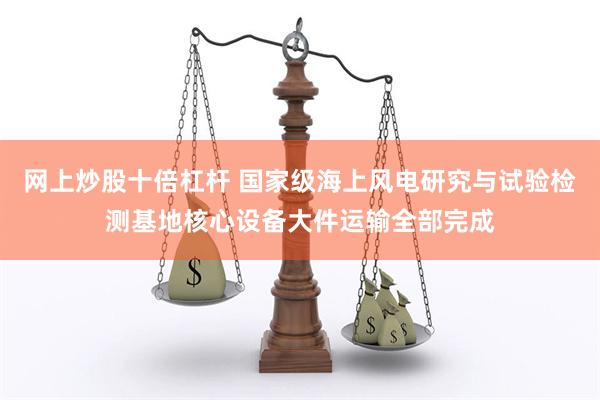 网上炒股十倍杠杆 国家级海上风电研究与试验检测基地核心设备大件运输全部完成