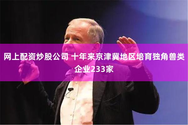 网上配资炒股公司 十年来京津冀地区培育独角兽类企业233家