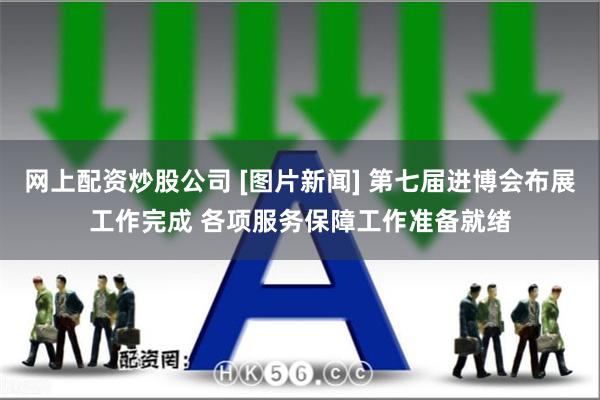网上配资炒股公司 [图片新闻] 第七届进博会布展工作完成 各项服务保障工作准备就绪