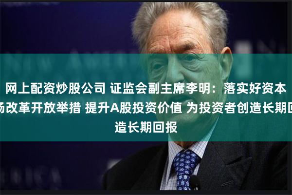 网上配资炒股公司 证监会副主席李明：落实好资本市场改革开放举措 提升A股投资价值 为投资者创造长期回报
