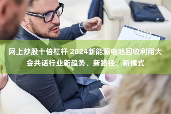 网上炒股十倍杠杆 2024新能源电池回收利用大会共话行业新趋势、新路径、新模式