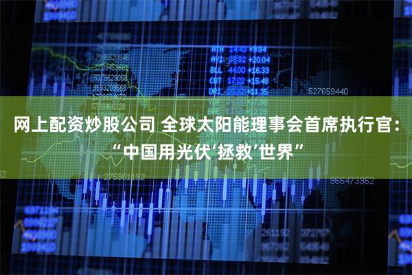 网上配资炒股公司 全球太阳能理事会首席执行官：“中国用光伏‘拯救’世界”