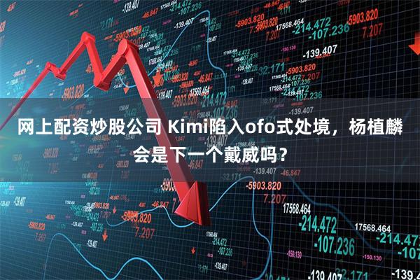 网上配资炒股公司 Kimi陷入ofo式处境，杨植麟会是下一个戴威吗？