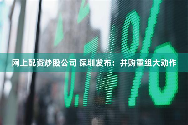 网上配资炒股公司 深圳发布：并购重组大动作