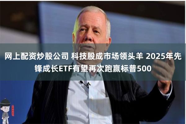 网上配资炒股公司 科技股成市场领头羊 2025年先锋成长ETF有望再次跑赢标普500