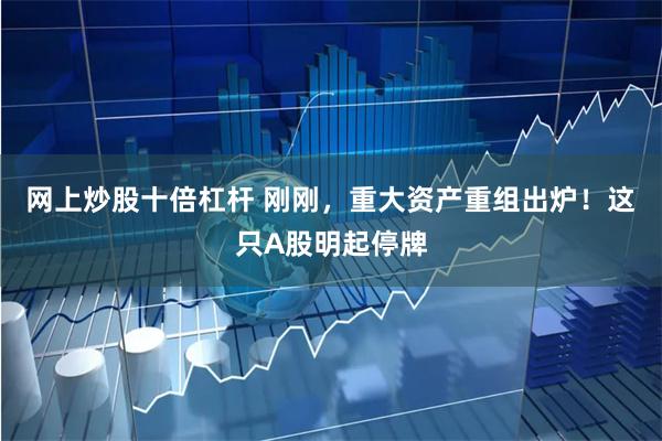 网上炒股十倍杠杆 刚刚，重大资产重组出炉！这只A股明起停牌