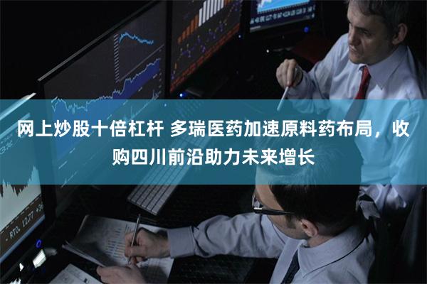 网上炒股十倍杠杆 多瑞医药加速原料药布局，收购四川前沿助力未来增长