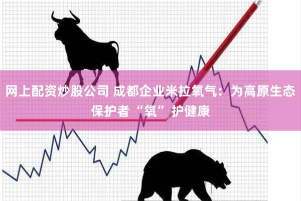 网上配资炒股公司 成都企业米拉氧气：为高原生态保护者 “氧” 护健康