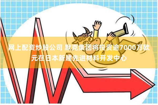 网上配资炒股公司 默克集团将投资逾7000万欧元在日本新建先进材料开发中心