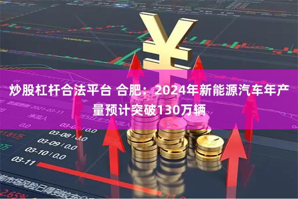 炒股杠杆合法平台 合肥：2024年新能源汽车年产量预计突破130万辆