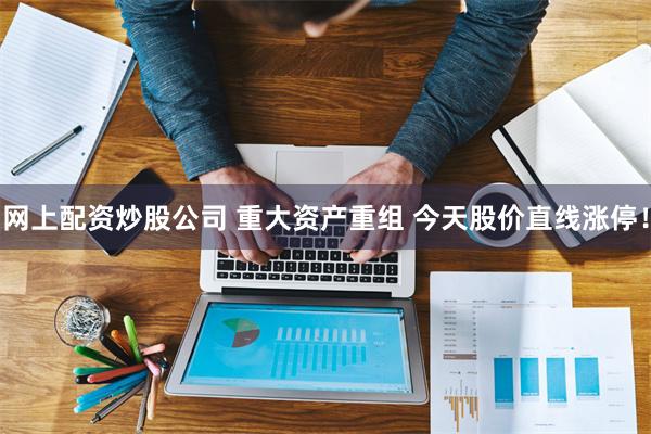 网上配资炒股公司 重大资产重组 今天股价直线涨停！