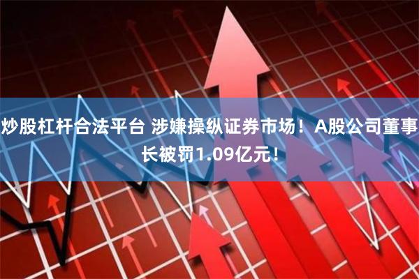 炒股杠杆合法平台 涉嫌操纵证券市场！A股公司董事长被罚1.09亿元！
