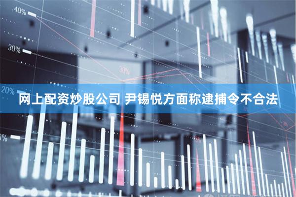 网上配资炒股公司 尹锡悦方面称逮捕令不合法