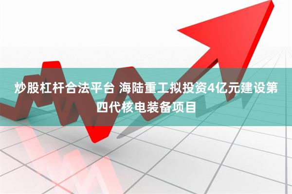 炒股杠杆合法平台 海陆重工拟投资4亿元建设第四代核电装备项目