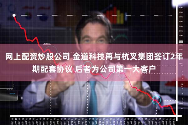 网上配资炒股公司 金道科技再与杭叉集团签订2年期配套协议 后者为公司第一大客户