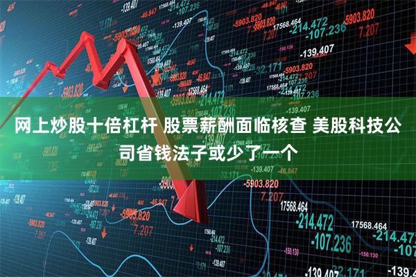 网上炒股十倍杠杆 股票薪酬面临核查 美股科技公司省钱法子或少了一个