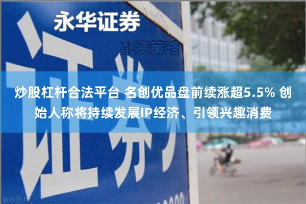 炒股杠杆合法平台 名创优品盘前续涨超5.5% 创始人称将持续发展IP经济、引领兴趣消费