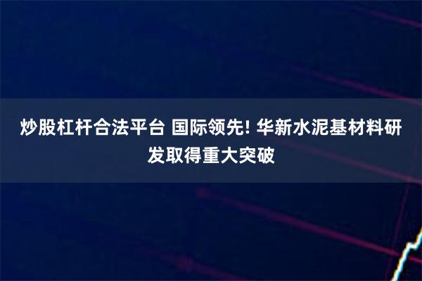 炒股杠杆合法平台 国际领先! 华新水泥基材料研发取得重大突破