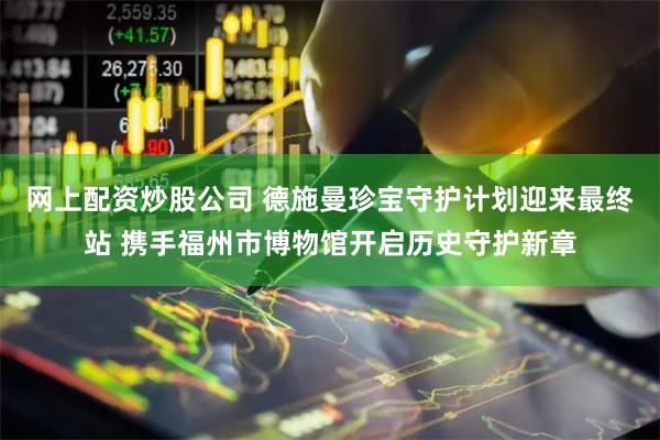 网上配资炒股公司 德施曼珍宝守护计划迎来最终站 携手福州市博物馆开启历史守护新章