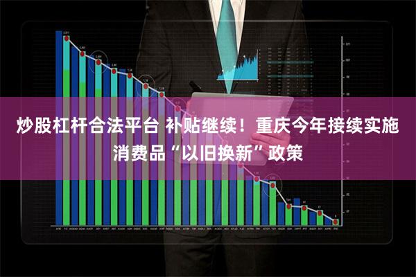 炒股杠杆合法平台 补贴继续！重庆今年接续实施消费品“以旧换新”政策