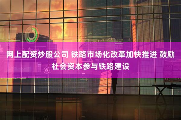 网上配资炒股公司 铁路市场化改革加快推进 鼓励社会资本参与铁路建设