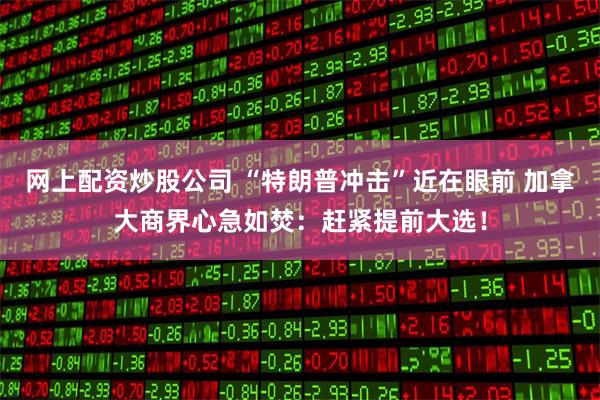 网上配资炒股公司 “特朗普冲击”近在眼前 加拿大商界心急如焚：赶紧提前大选！
