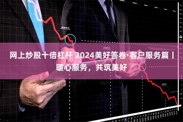 网上炒股十倍杠杆 2024美好答卷·客户服务篇丨暖心服务，共筑美好