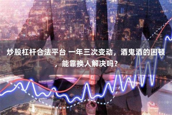 炒股杠杆合法平台 一年三次变动，酒鬼酒的困顿，能靠换人解决吗？