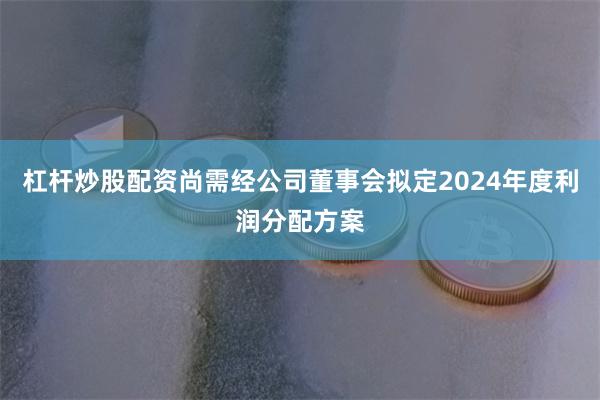 杠杆炒股配资尚需经公司董事会拟定2024年度利润分配方案