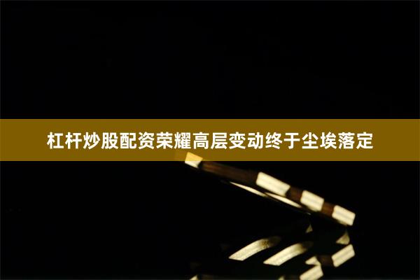 杠杆炒股配资荣耀高层变动终于尘埃落定