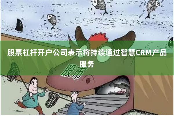 股票杠杆开户公司表示将持续通过智慧CRM产品服务