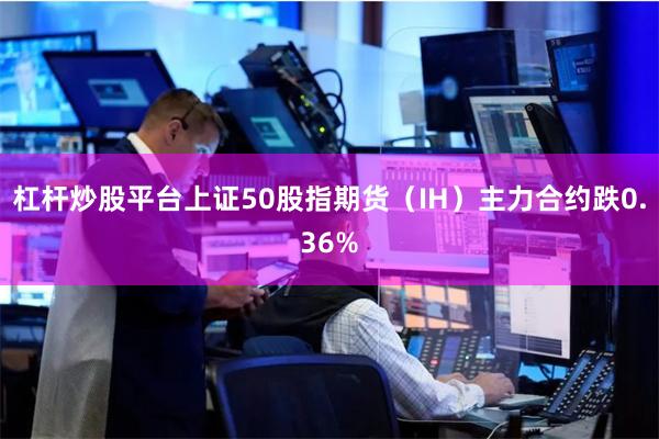 杠杆炒股平台上证50股指期货（IH）主力合约跌0.36%