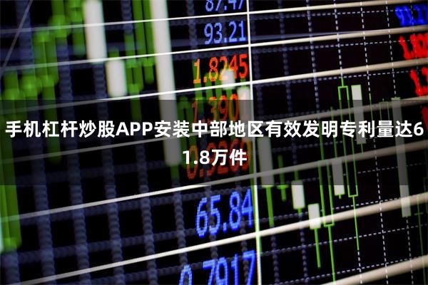 手机杠杆炒股APP安装中部地区有效发明专利量达61.8万件