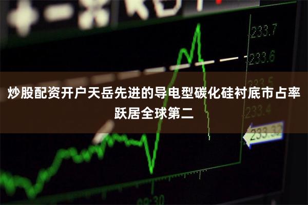 炒股配资开户天岳先进的导电型碳化硅衬底市占率跃居全球第二