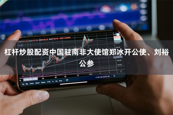 杠杆炒股配资中国驻南非大使馆郑冰开公使、刘裕公参