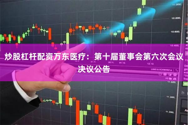 炒股杠杆配资万东医疗：第十届董事会第六次会议决议公告
