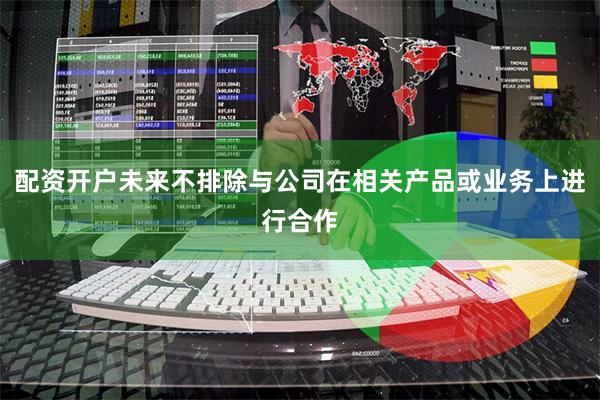 配资开户未来不排除与公司在相关产品或业务上进行合作
